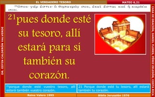 21pues donde esté 
su tesoro, allí 
estará para sí 
también su 
corazón. 
MATEO 6,21 
21porque donde esté vuestro tesoro, allí 
estará también vuestro corazón. 
21 Porque donde esté tu tesoro, allí estará 
también tu corazón. 
Reina Valera 1995 Biblia Jerusalén 1976 
DR. ESYIN CALDERÓN VALVERDE 
EL VERDADERO TESORO 
CASA DE ORACIÓN, DANIEL FLORES, PÉREZ ZELEDÓN, COSTA RICA 
 