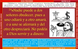24»Nadie puede a dos 
señores obedecer, pues a 
uno odiará y a otro amará, 
o a uno se aferrará y del 
otro despreciará. No podéis 
a Dios servir y a dinero. 
MATEO 6,24 
24»Ninguno puede servir a dos señores, 
porque odiará al uno y amará al otro, o 
estimará al uno y menospreciará al otro. No 
podéis servir a Dios y a las riquezas. 
24 Nadie puede servir a dos señores; porque 
aborrecerá a uno y amará al otro; o bien se 
entregará a uno y despreciará al otro. No 
podéis servir a Dios y al Dinero. 
Reina Valera 1995 Biblia Jerusalén 1976 
DR. ESYIN CALDERÓN VALVERDE 
DIOS PROVEERÁ 
CASA DE ORACIÓN, DANIEL FLORES, PÉREZ ZELEDÓN, COSTA RICA 
 