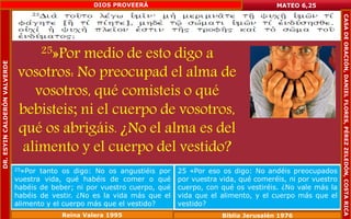 25»Por medio de esto digo a 
vosotros: No preocupad el alma de 
vosotros, qué comisteis o qué 
bebisteis; ni el cuerpo de vosotros, 
qué os abrigáis. ¿No el alma es del 
alimento y el cuerpo del vestido? 
MATEO 6,25 
25»Por tanto os digo: No os angustiéis por 
vuestra vida, qué habéis de comer o qué 
habéis de beber; ni por vuestro cuerpo, qué 
habéis de vestir. ¿No es la vida más que el 
alimento y el cuerpo más que el vestido? 
25 «Por eso os digo: No andéis preocupados 
por vuestra vida, qué comeréis, ni por vuestro 
cuerpo, con qué os vestiréis. ¿No vale más la 
vida que el alimento, y el cuerpo más que el 
vestido? 
Reina Valera 1995 Biblia Jerusalén 1976 
DR. ESYIN CALDERÓN VALVERDE 
DIOS PROVEERÁ 
CASA DE ORACIÓN, DANIEL FLORES, PÉREZ ZELEDÓN, COSTA RICA 
 