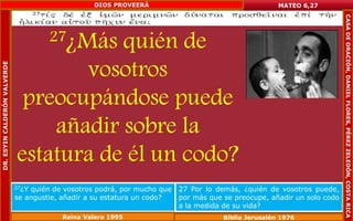 27¿Más quién de 
vosotros 
preocupándose puede 
añadir sobre la 
estatura de él un codo? 
MATEO 6,27 
27¿Y quién de vosotros podrá, por mucho que 
se angustie, añadir a su estatura un codo? 
27 Por lo demás, ¿quién de vosotros puede, 
por más que se preocupe, añadir un solo codo 
a la medida de su vida? 
Reina Valera 1995 Biblia Jerusalén 1976 
DR. ESYIN CALDERÓN VALVERDE 
DIOS PROVEERÁ 
CASA DE ORACIÓN, DANIEL FLORES, PÉREZ ZELEDÓN, COSTA RICA 
 