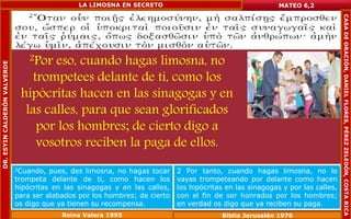 2Por eso, cuando hagas limosna, no 
trompetees delante de ti, como los 
hipócritas hacen en las sinagogas y en 
las calles, para que sean glorificados 
por los hombres; de cierto digo a 
vosotros reciben la paga de ellos. 
MATEO 6,2 
2Cuando, pues, des limosna, no hagas tocar 
trompeta delante de ti, como hacen los 
hipócritas en las sinagogas y en las calles, 
para ser alabados por los hombres; de cierto 
os digo que ya tienen su recompensa. 
2 Por tanto, cuando hagas limosna, no lo 
vayas trompeteando por delante como hacen 
los hipócritas en las sinagogas y por las calles, 
con el fin de ser honrados por los hombres; 
en verdad os digo que ya reciben su paga. 
Reina Valera 1995 Biblia Jerusalén 1976 
DR. ESYIN CALDERÓN VALVERDE 
LA LIMOSNA EN SECRETO 
CASA DE ORACIÓN, DANIEL FLORES, PÉREZ ZELEDÓN, COSTA RICA 
 