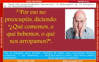31Por eso no 
preocupéis, diciendo: 
“¿Qué comemos, o 
qué bebemos, o qué 
nos arropamos?”, 
MATEO 6,31 
31No os angustiéis, pues, diciendo: “¿Qué 
comeremos, o qué beberemos, o qué 
vestiremos?”, 
31 No andéis, pues, preocupados diciendo: 
¿Qué vamos a comer?, ¿qué vamos a beber?, 
¿con qué vamos a vestirnos? 
Reina Valera 1995 Biblia Jerusalén 1976 
DR. ESYIN CALDERÓN VALVERDE 
DIOS PROVEERÁ 
CASA DE ORACIÓN, DANIEL FLORES, PÉREZ ZELEDÓN, COSTA RICA 
 