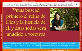 33más buscad 
primero el reino de 
Dios y la justicia de 
él, y éstas todas será 
añadido a vosotros 
MATEO 6,33 
33Buscad primeramente el reino de Dios y su 
justicia, y todas estas cosas os serán 
añadidas. 
33 Buscad primero su Reino y su justicia, y 
todas esas cosas se os darán por añadidura. 
Reina Valera 1995 Biblia Jerusalén 1976 
DR. ESYIN CALDERÓN VALVERDE 
DIOS PROVEERÁ 
CASA DE ORACIÓN, DANIEL FLORES, PÉREZ ZELEDÓN, COSTA RICA 
 