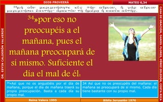 34»por eso no 
preocupéis a el 
mañana, pues el 
mañana preocupará de 
sí mismo. Suficiente el 
día el mal de él: 
MATEO 6,34 
34»Así que no os angustiéis por el día de 
mañana, porque el día de mañana traerá su 
propia preocupación. Basta a cada día su 
propio mal. 
34 Así que no os preocupéis del mañana: el 
mañana se preocupará de sí mismo. Cada día 
tiene bastante con su propio mal. 
Reina Valera 1995 Biblia Jerusalén 1976 
DR. ESYIN CALDERÓN VALVERDE 
DIOS PROVEERÁ 
CASA DE ORACIÓN, DANIEL FLORES, PÉREZ ZELEDÓN, COSTA RICA 
