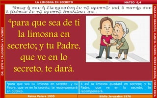 4para que sea de ti 
la limosna en 
secreto; y tu Padre, 
que ve en lo 
secreto, te dará. 
MATEO 6,4 
4para que sea tu limosna en secreto; y tu 
Padre, que ve en lo secreto, te recompensará 
en público. 
4 así tu limosna quedará en secreto; y tu 
Padre, que ve en lo secreto, te 
recompensará. 
Reina Valera 1995 Biblia Jerusalén 1976 
DR. ESYIN CALDERÓN VALVERDE 
LA LIMOSNA EN SECRETO 
CASA DE ORACIÓN, DANIEL FLORES, PÉREZ ZELEDÓN, COSTA RICA 
 
