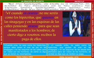 5»Y cuando os oraréis, no me seréis 
como los hipócritas, que quieren en 
las sinagogas y en las esquinas de las 
calles poniendo orarse para que sean 
manifestados a los hombres; de 
cierto digo a vosotros: reciben la 
paga de ellos. 
MATEO 6,5 
5»Cuando ores, no seas como los hipócritas, 
porque ellos aman el orar de pie en las 
sinagogas y en las esquinas de las calles para 
ser vistos por los hombres; de cierto os digo 
que ya tienen su recompensa. 
5 «Y cuando oréis, no seáis como los 
hipócritas, que gustan de orar en las 
sinagogas y en las esquinas de las plazas bien 
plantados para ser vistos de los hombres; en 
verdad os digo que ya reciben su paga. 
Reina Valera 1995 Biblia Jerusalén 1976 
DR. ESYIN CALDERÓN VALVERDE 
LA ORACIÓN EN SECRETO 
CASA DE ORACIÓN, DANIEL FLORES, PÉREZ ZELEDÓN, COSTA RICA 
 