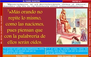 7»Más orando no 
repite lo mismo, 
como las naciones, 
pues piensan que 
con la palabrería de 
ellos serán oídos. 
MATEO 6,7 
7»Y al orar no uséis vanas repeticiones, como 
los gentiles, que piensan que por su 
palabrería serán oídos. 
7 Y al orar, no charléis mucho, como los 
gentiles, que se figuran que por su palabrería 
van a ser escuchados. 
Reina Valera 1995 Biblia Jerusalén 1976 
DR. ESYIN CALDERÓN VALVERDE 
EL PADRE NUESTRO 
CASA DE ORACIÓN, DANIEL FLORES, PÉREZ ZELEDÓN, COSTA RICA 
 