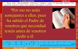 8Por eso no seáis 
semejantes a ellos, pues 
ha sabido el Padre de 
vosotros qué necesidad 
tenéis antes de vosotros 
pedir a él. 
MATEO 6,8 
8No os hagáis, pues, semejantes a ellos, 
porque vuestro Padre sabe de qué cosas 
tenéis necesidad antes que vosotros le pidáis. 
8 No seáis como ellos, porque vuestro Padre 
sabe lo que necesitáis antes de pedírselo. 
Reina Valera 1995 Biblia Jerusalén 1976 
DR. ESYIN CALDERÓN VALVERDE 
EL PADRE NUESTRO 
CASA DE ORACIÓN, DANIEL FLORES, PÉREZ ZELEDÓN, COSTA RICA 
 