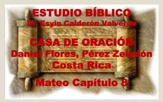 ESTUDIO BÍBLICO 
Dr. Esyin Calderón Valverde 
CASA DE ORACIÓN 
Daniel Flores, Pérez Zeledón 
Costa Rica 
Mateo Capítulo 8 
 
