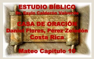 ESTUDIO BÍBLICO 
Dr. Esyin Calderón Valverde 
CASA DE ORACIÓN 
Daniel Flores, Pérez Zeledón 
Costa Rica 
Mateo Capítulo 10 
 