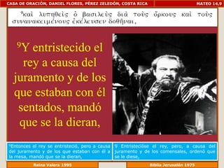 CASA DE ORACIÓN, DANIEL FLORES, PÉREZ ZELEDÓN, COSTA RICA                          MATEO 14,9




    9Yentristecido el
    rey a causa del
  juramento y de los
  que estaban con él
   sentados, mandó
   que se la dieran,
9Entonces el rey se entristeció, pero a causa   9 Entristecióse el rey, pero, a causa del
del juramento y de los que estaban con él a     juramento y de los comensales, ordenó que
la mesa, mandó que se la dieran,                se le diese,
              Reina Valera 1995                            Biblia Jerusalén 1976
 