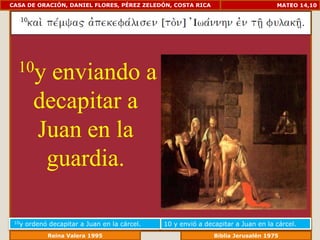 CASA DE ORACIÓN, DANIEL FLORES, PÉREZ ZELEDÓN, COSTA RICA                           MATEO 14,10




  10y      enviando a
         decapitar a
         Juan en la
          guardia.

 10y   ordenó decapitar a Juan en la cárcel.   10 y envió a decapitar a Juan en la cárcel.
                 Reina Valera 1995                          Biblia Jerusalén 1976
 