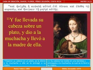 CASA DE ORACIÓN, DANIEL FLORES, PÉREZ ZELEDÓN, COSTA RICA                         MATEO 14,11




   11Y fue llevada su
   cabeza sobre un
    plato, y dio a la
  muchacha y llevó a
   la madre de ella.

11Trajeron
        su cabeza en un plato, se la dieron   11 Su cabeza fue traída en una bandeja y
a la muchacha y ella se la entregó a su       entregada a la muchacha, la cual se la llevó a
madre.                                        su madre.
             Reina Valera 1995                            Biblia Jerusalén 1976
 