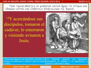 CASA DE ORACIÓN, DANIEL FLORES, PÉREZ ZELEDÓN, COSTA RICA                            MATEO 14,12




   12Yacercándose sus
 discípulos, tomaron el
 cadáver, lo enterraron
 y viniendo avisaron a
         Jesús.


12Entonces  llegaron sus discípulos, tomaron el   12   Llegando    después   sus discípulos,
cuerpo, lo enterraron y fueron a dar la noticia   recogieron el cadáver y lo sepultaron; y
a Jesús.                                          fueron a informar a Jesús.
              Reina Valera 1995                              Biblia Jerusalén 1976
 