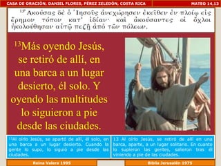 CASA DE ORACIÓN, DANIEL FLORES, PÉREZ ZELEDÓN, COSTA RICA                             MATEO 14,13




  13Más   oyendo Jesús,
   se retiró de allí, en
  una barca a un lugar
   desierto, él solo. Y
 oyendo las multitudes
    lo siguieron a pie
  desde las ciudades.
13Aloírlo Jesús, se apartó de allí, él solo, en   13 Al oírlo Jesús, se retiró de allí en una
una barca a un lugar desierto. Cuando la          barca, aparte, a un lugar solitario. En cuanto
gente lo supo, lo siguió a pie desde las          lo supieron las gentes, salieron tras él
ciudades.                                         viniendo a pie de las ciudades.
              Reina Valera 1995                               Biblia Jerusalén 1976
 