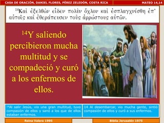 CASA DE ORACIÓN, DANIEL FLORES, PÉREZ ZELEDÓN, COSTA RICA                         MATEO 14,14




         14Y
          saliendo
  percibieron mucha
      multitud y se
  compadeció y curó
   a los enfermos de
          ellos.
14Alsalir Jesús, vio una gran multitud, tuvo   14 Al desembarcar, vio mucha gente, sintió
compasión de ellos y sanó a los que de ellos   compasión de ellos y curó a sus enfermos.
estaban enfermos.
             Reina Valera 1995                            Biblia Jerusalén 1976
 