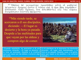 CASA DE ORACIÓN, DANIEL FLORES, PÉREZ ZELEDÓN, COSTA RICA                           MATEO 14,15




       15Más
           siendo tarde, se
 acercaron a él sus discípulos,
    diciendo: —El lugar es
 desierto y la hora ya pasada.
 Despide a las multitudes para
  que vayan por las aldeas y
   compren algo de comer.

15Cuando   anochecía, se acercaron a él sus     15 Al atardecer se le acercaron los discípulos
discípulos, diciendo: —El lugar es desierto y   diciendo: «El lugar está deshabitado, y la
la hora ya avanzada. Despide a la multitud      hora es ya pasada. Despide, pues, a la gente,
para que vayan por las aldeas y compren algo    para que vayan a los pueblos y se compren
de comer.                                       comida.»
              Reina Valera 1995                             Biblia Jerusalén 1976
 