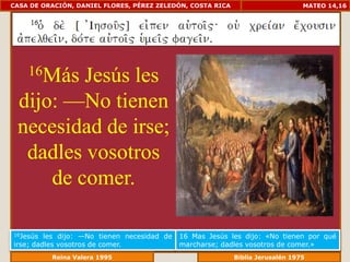 CASA DE ORACIÓN, DANIEL FLORES, PÉREZ ZELEDÓN, COSTA RICA                       MATEO 14,16




    16MásJesús les
 dijo: —No tienen
 necesidad de irse;
  dadles vosotros
     de comer.

16Jesús  les dijo: —No tienen necesidad de   16 Mas Jesús les dijo: «No tienen por qué
irse; dadles vosotros de comer.              marcharse; dadles vosotros de comer.»
             Reina Valera 1995                          Biblia Jerusalén 1976
 