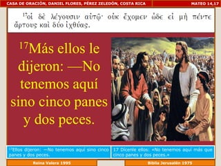 CASA DE ORACIÓN, DANIEL FLORES, PÉREZ ZELEDÓN, COSTA RICA                        MATEO 14,17




     17Másellos le
  dijeron: —No
   tenemos aquí
 sino cinco panes
    y dos peces.
17Ellosdijeron: —No tenemos aquí sino cinco   17 Dícenle ellos: «No tenemos aquí más que
panes y dos peces.                            cinco panes y dos peces.»
             Reina Valera 1995                           Biblia Jerusalén 1976
 