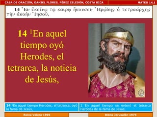 CASA DE ORACIÓN, DANIEL FLORES, PÉREZ ZELEDÓN, COSTA RICA                         MATEO 14,1




    14        1En
            aquel
     tiempo oyó
     Herodes, el
 tetrarca, la noticia
       de Jesús,

14 1En aquel tiempo Herodes, el tetrarca, oyó   1 En aquel tiempo se enteró el tetrarca
la fama de Jesús,                               Herodes de la fama de Jesús,
              Reina Valera 1995                           Biblia Jerusalén 1976
 