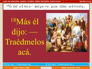 CASA DE ORACIÓN, DANIEL FLORES, PÉREZ ZELEDÓN, COSTA RICA                      MATEO 14,18




          18Más
           él
    dijo: —
  Traédmelos
      acá.
18Él   les dijo: —Traédmelos acá.          18 El dijo: «Traédmelos acá.»
                Reina Valera 1995                      Biblia Jerusalén 1976
 