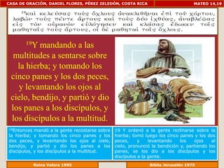 CASA DE ORACIÓN, DANIEL FLORES, PÉREZ ZELEDÓN, COSTA RICA                           MATEO 14,19




       19Ymandando a las
  multitudes a sentarse sobre
   la hierba; y tomando los
 cinco panes y los dos peces,
   y levantando los ojos al
 cielo, bendijo, y partió y dio
 los panes a los discípulos, y
 los discípulos a la multitud.
19Entonces  mandó a la gente recostarse sobre   19 Y ordenó a la gente reclinarse sobre la
la hierba; y tomando los cinco panes y los      hierba; tomó luego los cinco panes y los dos
dos peces, y levantando los ojos al cielo,      peces, y levantando los ojos al cielo,
bendijo, y partió y dio los panes a los         pronunció la bendición y, partiendo los
discípulos, y los discípulos a la multitud.     panes, se los dio a los discípulos y los
                                                discípulos a la gente.
              Reina Valera 1995                             Biblia Jerusalén 1976
 