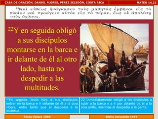 CASA DE ORACIÓN, DANIEL FLORES, PÉREZ ZELEDÓN, COSTA RICA                             MATEO 14,22




 22Y  en seguida obligó
     a sus discípulos
 montarse en la barca e
 ir delante de él al otro
      lado, hasta no
      despedir a las
        multitudes.
22En  seguida Jesús hizo a sus discípulos         22 Inmediatamente obligó a los discípulos a
entrar en la barca e ir delante de él a la otra   subir a la barca y a ir por delante de él a la
ribera, entre tanto que él despedía a la          otra orilla, mientras él despedía a la gente.
multitud.
              Reina Valera 1995                               Biblia Jerusalén 1976
 