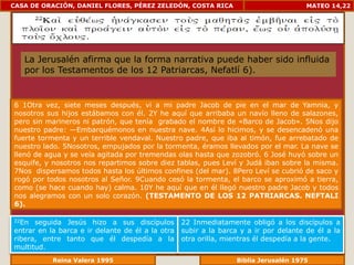 CASA DE ORACIÓN, DANIEL FLORES, PÉREZ ZELEDÓN, COSTA RICA                             MATEO 14,22




   La Jerusalén afirma que la forma narrativa puede haber sido influida
   por los Testamentos de los 12 Patriarcas, Nefatlí 6).


6 1Otra vez, siete meses después, vi a mi padre Jacob de pie en el mar de Yamnia, y
nosotros sus hijos estábamos con él. 2Y he aquí que arribaba un navío lleno de salazones,
pero sin marineros ni patrón, que tenía grabado el nombre de «Barco de Jacob». 5Nos dijo
nuestro padre: —Embarquémonos en nuestra nave. 4Así lo hicimos, y se desencadenó una
fuerte tormenta y un terrible vendaval. Nuestro padre, que iba al timón, fue arrebatado de
nuestro lado. 5Nosotros, empujados por la tormenta, éramos llevados por el mar. La nave se
llenó de agua y se veía agitada por tremendas olas hasta que zozobró. 6 José huyó sobre un
esquife, y nosotros nos repartimos sobre diez tablas, pues Leví y Judá iban sobre la misma.
7Nos dispersamos todos hasta los últimos confines (del mar). 8Pero Leví se cubrió de saco y
rogó por todos nosotros al Señor. 9Cuando cesó la tormenta, el barco se aproximó a tierra,
como (se hace cuando hay) calma. 10Y he aquí que en él llegó nuestro padre Jacob y todos
nos alegramos con un solo corazón. (TESTAMENTO DE LOS 12 PATRIARCAS. NEFTALI
6).

22En  seguida Jesús hizo a sus discípulos         22 Inmediatamente obligó a los discípulos a
entrar en la barca e ir delante de él a la otra   subir a la barca y a ir por delante de él a la
ribera, entre tanto que él despedía a la          otra orilla, mientras él despedía a la gente.
multitud.
              Reina Valera 1995                               Biblia Jerusalén 1976
 