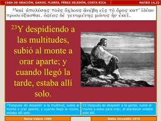 CASA DE ORACIÓN, DANIEL FLORES, PÉREZ ZELEDÓN, COSTA RICA                             MATEO 14,23




   23Y  despidiendo a
     las multitudes,
    subió al monte a
      orar aparte; y
     cuando llegó la
    tarde, estaba allí
          solo.
23Después   de despedir a la multitud, subió al   23 Después de despedir a la gente, subió al
monte a orar aparte; y cuando llegó la noche,     monte a solas para orar; al atardecer estaba
estaba allí solo.                                 solo allí.
              Reina Valera 1995                               Biblia Jerusalén 1976
 