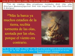 CASA DE ORACIÓN, DANIEL FLORES, PÉREZ ZELEDÓN, COSTA RICA                         MATEO 14,24




       24Más
          la barca ya
 muchos estadios de la
     tierra, recibía
 tormenta de las olas,
 azotada por las olas,
  porque el viento era
       contrario.
24Ya  la barca estaba en medio del mar,      24 La barca se hallaba ya distante de la tierra
azotada por las olas, porque el viento era   muchos estadios, zarandeada por las olas,
contrario.                                   pues el viento era contrario.
             Reina Valera 1995                            Biblia Jerusalén 1976
 