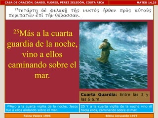 CASA DE ORACIÓN, DANIEL FLORES, PÉREZ ZELEDÓN, COSTA RICA                            MATEO 14,25




     25Más
         a la cuarta
 guardia de la noche,
     vino a ellos
 caminando sobre el
         mar.

                                                 Cuarta Guardia: Entre las 3 y
                                                 las 6 a.m.
 25Pero a la cuarta vigilia de la noche, Jesús   25 Y a la cuarta vigilia de la noche vino él
fue a ellos andando sobre el mar.                hacia ellos, caminando sobre el mar.
              Reina Valera 1995                              Biblia Jerusalén 1976
 