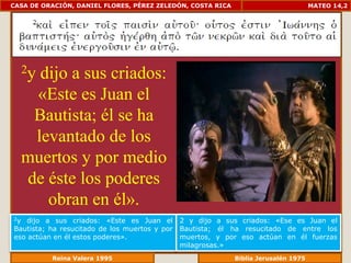 CASA DE ORACIÓN, DANIEL FLORES, PÉREZ ZELEDÓN, COSTA RICA                        MATEO 14,2




     2ydijo a sus criados:
      «Este es Juan el
      Bautista; él se ha
      levantado de los
     muertos y por medio
     de éste los poderes
        obran en él».
2y dijo a sus criados: «Este es Juan el        2 y dijo a sus criados: «Ese es Juan el
Bautista; ha resucitado de los muertos y por   Bautista; él ha resucitado de entre los
eso actúan en él estos poderes».               muertos, y por eso actúan en él fuerzas
                                               milagrosas.»
             Reina Valera 1995                           Biblia Jerusalén 1976
 