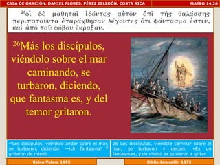 CASA DE ORACIÓN, DANIEL FLORES, PÉREZ ZELEDÓN, COSTA RICA                            MATEO 14,26




  26Más los discípulos,
 viéndolo sobre el mar
     caminando, se
  turbaron, diciendo,
 que fantasma es, y del
    temor gritaron.

26Los discípulos, viéndolo andar sobre el mar,   26 Los discípulos, viéndole caminar sobre el
se turbaron, diciendo: —¡Un fantasma! Y          mar, se turbaron y decían: «Es un
gritaron de miedo.                               fantasma», y de miedo se pusieron a gritar.
              Reina Valera 1995                              Biblia Jerusalén 1976
 