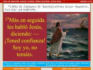 CASA DE ORACIÓN, DANIEL FLORES, PÉREZ ZELEDÓN, COSTA RICA                         MATEO 14,27




  27Más  en seguida
  les habló Jesús,
    diciendo: —
 ¡Tened confianza!
     Soy yo, no
       temáis.
27Peroen seguida Jesús les habló, diciendo:   27 Pero al instante les habló Jesús diciendo:
—¡Tened ánimo! Soy yo, no temáis.             «¡Animo!, que soy yo; no temáis.»
             Reina Valera 1995                            Biblia Jerusalén 1976
 