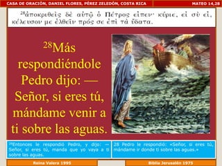 CASA DE ORACIÓN, DANIEL FLORES, PÉREZ ZELEDÓN, COSTA RICA                      MATEO 14,28




              28Más

   respondiéndole
    Pedro dijo: —
  Señor, si eres tú,
 mándame venir a
 ti sobre las aguas.
28Entonces  le respondió Pedro, y dijo: —   28 Pedro le respondió: «Señor, si eres tú,
Señor, si eres tú, manda que yo vaya a ti   mándame ir donde ti sobre las aguas.»
sobre las aguas.
             Reina Valera 1995                         Biblia Jerusalén 1976
 