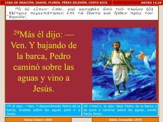 CASA DE ORACIÓN, DANIEL FLORES, PÉREZ ZELEDÓN, COSTA RICA                          MATEO 14,29




          él dijo: —
      29Más

   Ven. Y bajando de
    la barca, Pedro
   caminó sobre las
    aguas y vino a
         Jesús.
29Yél dijo: —Ven. Y descendiendo Pedro de la   29 «¡Ven!», le dijo. Bajó Pedro de la barca y
barca, andaba sobre las aguas para ir a        se puso a caminar sobre las aguas, yendo
Jesús.                                         hacia Jesús.
             Reina Valera 1995                             Biblia Jerusalén 1976
 