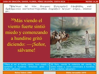 CASA DE ORACIÓN, DANIEL FLORES, PÉREZ ZELEDÓN, COSTA RICA                          MATEO 14,30




         30Más
           viendo el
   viento fuerte sintió
  miedo y comenzando
     a hundirse gritó
  diciendo: —¡Señor,
        sálvame!

30Pero al ver el fuerte viento, tuvo miedo y   30 Pero, viendo la violencia del viento, le
comenzó a hundirse. Entonces gritó: —          entró miedo y, como comenzara a hundirse,
¡Señor, sálvame!                               gritó: «¡Señor, sálvame!»
             Reina Valera 1995                             Biblia Jerusalén 1976
 