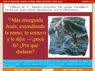 CASA DE ORACIÓN, DANIEL FLORES, PÉREZ ZELEDÓN, COSTA RICA                         MATEO 14,31




       31Más
          enseguida
 Jesús, extendiendo
 la mano, lo sostuvo
  y le dijo: —¡poca
     fe! ¿Por qué
       dudaste?
31Almomento Jesús, extendiendo la mano, lo     31 Al punto Jesús, tendiendo la mano, le
sostuvo y le dijo: —¡Hombre de poca fe! ¿Por   agarró y le dice: «Hombre de poca fe, ¿por
qué dudaste?                                   qué dudaste?»
             Reina Valera 1995                            Biblia Jerusalén 1976
 
