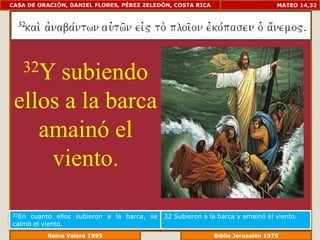CASA DE ORACIÓN, DANIEL FLORES, PÉREZ ZELEDÓN, COSTA RICA                       MATEO 14,32




   32Ysubiendo
 ellos a la barca
    amainó el
     viento.

32En cuanto ellos subieron a la barca, se   32 Subieron a la barca y amainó el viento.
calmó el viento.
             Reina Valera 1995                          Biblia Jerusalén 1976
 