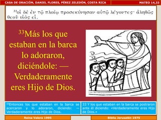 CASA DE ORACIÓN, DANIEL FLORES, PÉREZ ZELEDÓN, COSTA RICA                      MATEO 14,33




       33Máslos que
  estaban en la barca
      lo adoraron,
    diciéndole: —
   Verdaderamente
  eres Hijo de Dios.
33Entonceslos que estaban en la barca se 33 Y los que estaban en la barca se postraron
acercaron y lo adoraron, diciendo: — ante él diciendo: «Verdaderamente eres Hijo
Verdaderamente eres Hijo de Dios.        de Dios.»
             Reina Valera 1995                         Biblia Jerusalén 1976
 