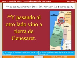 CASA DE ORACIÓN, DANIEL FLORES, PÉREZ ZELEDÓN, COSTA RICA                             MATEO 14,34




     34Ypasando al
   otro lado vino a
       tierra de
      Genesaret.

34Terminada   la travesía, llegaron a tierra de   34 Terminada la travesía, llegaron a tierra en
Genesaret.                                        Genesaret.
               Reina Valera 1995                              Biblia Jerusalén 1976
 