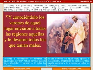 CASA DE ORACIÓN, DANIEL FLORES, PÉREZ ZELEDÓN, COSTA RICA                            MATEO 14,35




  35Y  conociéndolo los
    varones de aquel
 lugar enviaron a todas
  las regiones aquellas
 y le llevaron todos los
    que tenían males.

35Cuando   lo reconocieron los hombres de        35 Los hombres de aquel lugar, apenas le
aquel lugar, enviaron noticia por toda aquella   reconocieron, pregonaron la noticia por toda
tierra alrededor, y trajeron a él todos los      aquella comarca y le presentaron todos los
enfermos;                                        enfermos.
              Reina Valera 1995                              Biblia Jerusalén 1976
 
