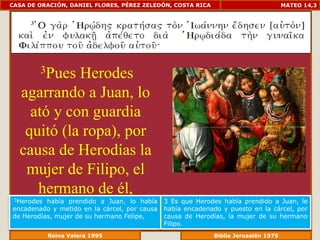 CASA DE ORACIÓN, DANIEL FLORES, PÉREZ ZELEDÓN, COSTA RICA                        MATEO 14,3




        3Pues
            Herodes
  agarrando a Juan, lo
    ató y con guardia
   quitó (la ropa), por
  causa de Herodías la
   mujer de Filipo, el
     hermano de él,
 3Herodes había prendido a Juan, lo había     3 Es que Herodes había prendido a Juan, le
encadenado y metido en la cárcel, por causa   había encadenado y puesto en la cárcel, por
de Herodías, mujer de su hermano Felipe,      causa de Herodías, la mujer de su hermano
                                              Filipo.
             Reina Valera 1995                           Biblia Jerusalén 1976
 