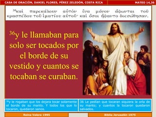 CASA DE ORACIÓN, DANIEL FLORES, PÉREZ ZELEDÓN, COSTA RICA                          MATEO 14,36




  36yle llamaban para
  solo ser tocados por
     el borde de su
  vestido y cuantos se
  tocaban se curaban.

36yle rogaban que los dejara tocar solamente   36 Le pedían que tocaran siquiera la orla de
el borde de su manto. Y todos los que lo       su manto; y cuantos la tocaron quedaron
tocaron, quedaron sanos.                       salvados.
             Reina Valera 1995                             Biblia Jerusalén 1976
 