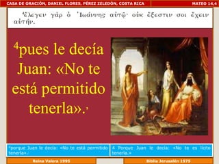 CASA DE ORACIÓN, DANIEL FLORES, PÉREZ ZELEDÓN, COSTA RICA                          MATEO 14,4




  4pues  le decía
   Juan: «No te
  está permitido
     tenerla». ,


4porque  Juan le decía: «No te está permitido   4 Porque Juan le decía: «No te es lícito
tenerla».,                                      tenerla.»
              Reina Valera 1995                            Biblia Jerusalén 1976
 