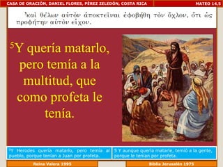 CASA DE ORACIÓN, DANIEL FLORES, PÉREZ ZELEDÓN, COSTA RICA                       MATEO 14,5




 5Y    quería matarlo,
     pero temía a la
      multitud, que
     como profeta le
          tenía.

5Y Herodes quería matarlo, pero temía al    5 Y aunque quería matarle, temió a la gente,
pueblo, porque tenían a Juan por profeta.   porque le tenían por profeta.
             Reina Valera 1995                          Biblia Jerusalén 1976
 