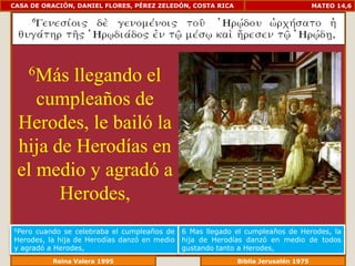 CASA DE ORACIÓN, DANIEL FLORES, PÉREZ ZELEDÓN, COSTA RICA                        MATEO 14,6




    6Más llegando el
    cumpleaños de
 Herodes, le bailó la
 hija de Herodías en
 el medio y agradó a
       Herodes,
6Pero cuando se celebraba el cumpleaños de    6 Mas llegado el cumpleaños de Herodes, la
Herodes, la hija de Herodías danzó en medio   hija de Herodías danzó en medio de todos
y agradó a Herodes,                           gustando tanto a Herodes,
             Reina Valera 1995                           Biblia Jerusalén 1976
 