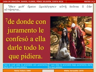 CASA DE ORACIÓN, DANIEL FLORES, PÉREZ ZELEDÓN, COSTA RICA                         MATEO 14,7




  7de donde con
   juramento le
  confesó a ella
   darle todo lo
    que pidiera.
7por lo cual este le prometió con juramento   7 que éste le prometió bajo juramento darle
darle todo lo que pidiera.                    lo que pidiese.
             Reina Valera 1995                            Biblia Jerusalén 1976
 