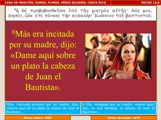 CASA DE ORACIÓN, DANIEL FLORES, PÉREZ ZELEDÓN, COSTA RICA                         MATEO 14,8




    8Más era incitada
  por su madre, dijo:
  «Dame aquí sobre
  un plato la cabeza
       de Juan el
      Bautista».
8Ella,instruida primero por su madre, dijo:   8 Ella, instigada por su madre, «dame aquí,
«Dame aquí en un plato la cabeza de Juan el   dijo, en una bandeja, la cabeza de Juan el
Bautista».                                    Bautista».
             Reina Valera 1995                            Biblia Jerusalén 1976
 