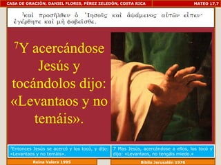 CASA DE ORACIÓN, DANIEL FLORES, PÉREZ ZELEDÓN, COSTA RICA                           MATEO 17,7




  7Yacercándose
      Jesús y
 tocándolos dijo:
 «Levantaos y no
     temáis».
 7EntoncesJesús se acercó y los tocó, y dijo:   7 Mas Jesús, acercándose a ellos, los tocó y
 «Levantaos y no temáis».                       dijo: «Levantaos, no tengáis miedo.»
             Reina Valera 1995                              Biblia Jerusalén 1976
 
